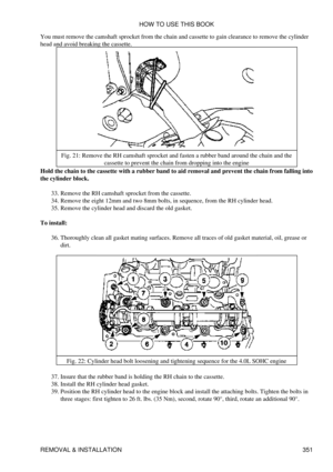 Page 358
You must remove the camshaft sprocket from the chain and cassette to gain clearance to remove the cylinder
head and avoid breaking the cassette.
Fig. 21: Remove the RH camshaft sprocket and fasten a rubber band around the chain and the cassette to prevent the chain from dropping into the engine
Hold the chain to the cassette with a rubber band to aid removal and prevent the chain from falling into
the cylinder block.
Remove the RH camshaft sprocket from the cassette.
33. 
Remove the eight 12mm and two...