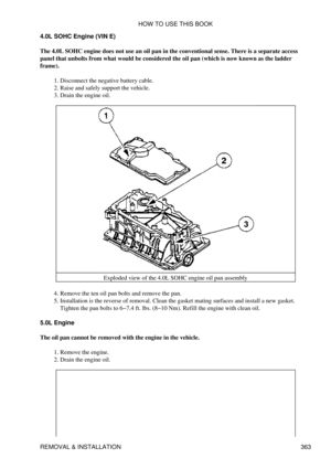 Page 370
4.0L SOHC Engine (VIN E)
The 4.0L SOHC engine does not use an oil pan in the conventional sense. There is a separate access
panel that unbolts from what would be considered the oil pan (which is now known as the ladder
frame).
Disconnect the negative battery cable.
1. 
Raise and safely support the vehicle.
2. 
Drain the engine oil.
3. 
Exploded view of the 4.0L SOHC engine oil pan assembly
Remove the ten oil pan bolts and remove the pan.
4. 
Installation is the reverse of removal. Clean the gasket...