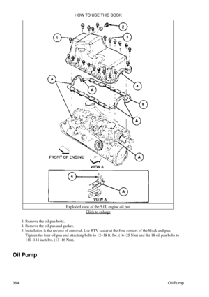 Page 371Exploded view of the 5.0L engine oil pan
Click to enlarge
Remove the oil pan bolts.
3. 
Remove the oil pan and gasket.
4. 
Installation is the reverse of removal. Use RTV sealer at the four corners of the block and pan.
Tighten the four oil pan end attaching bolts to 12-18 ft. lbs. (16-25 Nm) and the 18 oil pan bolts to
110-144 inch lbs. (13-16 Nm).
5. 
Oil Pump HOW TO USE THIS BOOK
364 Oil Pump 