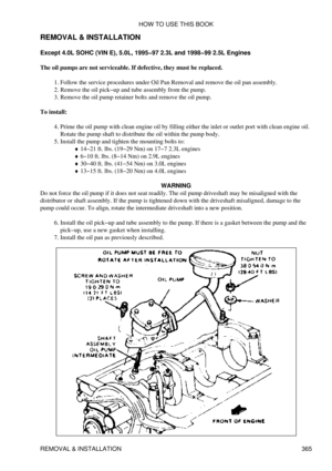 Page 372
REMOVAL & INSTALLATION
Except 4.0L SOHC (VIN E), 5.0L, 1995-97 2.3L and 1998-99 2.5L Engines
The oil pumps are not serviceable. If defective, they must be replaced. Follow the service procedures under Oil Pan Removal and remove the oil pan assembly.
1. 
Remove the oil pick-up and tube assembly from the pump.
2. 
Remove the oil pump retainer bolts and remove the oil pump.
3. 
To install: Prime the oil pump with clean engine oil by filling either the inlet or outlet port with clean engine oil.
Rotate the...