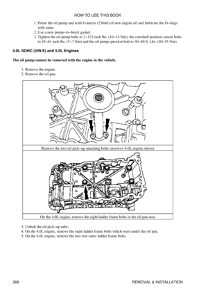 Page 375Prime the oil pump and with 8 ounces (236ml) of new engine oil and lubricate the O-rings
with same.
1. 
Use a new pump-to-block gasket.
2. 
Tighten the oil pump bolts to 2-123 inch lbs. (10-14 Nm), the camshaft position sensor bolts
to 45-61 inch lbs. (5-7 Nm) and the oil pump sprocket bolt to 30-40 ft. Lbs. (40-55 Nm).
3. 
4.0L SOHC (VIN E) and 5.0L Engines
The oil pump cannot be removed with the engine in the vehicle. Remove the engine.
1. 
Remove the oil pan.
2. 
Remove the two oil pick-up attaching...