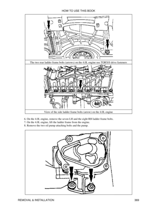 Page 376The two rear ladder frame bolts (arrows) on the 4.0L engine use TORX® drive fasteners
View of the side ladder frame bolts (arrow) on the 4.0L engine
On the 4.0L engine, remove the seven LH and the eight RH ladder frame bolts.
6. 
On the 4.0L engine, lift the ladder frame from the engine.
7. 
Remove the two oil pump attaching bolts and the pump.
8.  HOW TO USE THIS BOOK
REMOVAL & INSTALLATION 369 