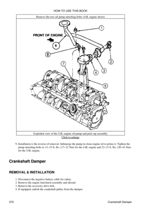 Page 377Remove the two oil pump attaching bolts-4.0L engine shown
Exploded view of the 5.0L engine oil pump and pick-up assembly Click to enlarge
Installation is the reverse of removal. Submerge the pump in clean engine oil to prime it. Tighten the
pump attaching bolts to 13-15 ft. lbs. (17-21 Nm) for the 4.0L engine and 23-31 ft. lbs. (30-43 Nm)
for the 5.0L engine.
9. 
Crankshaft Damper
REMOVAL & INSTALLATION Disconnect the negative battery cable for safety.
1. 
Remove the engine fan/clutch assembly and...