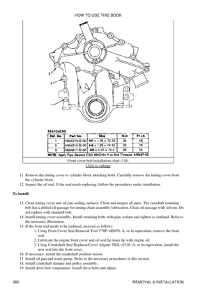 Page 387Front cover bolt installation chart-3.0L
Click to enlarge
Remove the timing cover to cylinder block attaching bolts. Carefully remove the timing cover from
the cylinder block.
11. 
Inspect the oil seal. If the seal needs replacing, follow the procedures under installation.
12. 
To install: Clean timing cover and oil pan sealing surfaces. Clean and inspect all parts. The camshaft retaining
bolt has a drilled oil passage for timing chain assembly lubrication. Clean oil passage with solvent. Do
not replace...