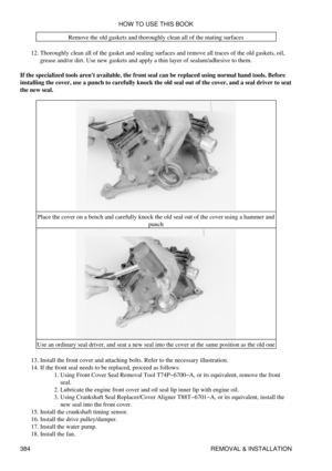 Page 391Remove the old gaskets and thoroughly clean all of the mating surfaces
Thoroughly clean all of the gasket and sealing surfaces and remove all traces of the old gaskets, oil,
grease and/or dirt. Use new gaskets and apply a thin layer of sealant/adhesive to them.
12. 
If the specialized tools arent available, the front seal can be replaced using normal hand tools. Before
installing the cover, use a punch to carefully knock the old seal out of the cover, and a seal driver to seat
the new seal.
Place the...
