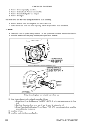 Page 393Remove the water pump by-pass hose.
2. 
Remove the Crankshaft Position Sensor (CPS).
3. 
Remove the crankshaft pulley and damper.
4. 
Remove the oil pan.
5. 
The front cover and the water pump are removed as an assembly. Remove the front cover attaching bolts and remove the cover.
6. 
Inspect the oil seal. If the seal needs replacing, follow the procedures under installation.
7. 
To install: Thoroughly clean all gasket mating surfaces. Use new gaskets and coat them with a sealer/adhesive.
8. 
Install the...