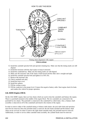 Page 409Timing chain alignment-4.0L engine
Click to enlarge
Install the camshaft sprocket bolt and sprocket retaining key. Make sure that the timing marks are still
aligned.
12. 
Install the tensioner with the clip in place to keep it retracted.
13. 
Install the crankshaft key. Make sure the timing marks are still aligned.
14. 
Make sure the tensioner side of the chain is held inward and the other side is straight and tight.
15. 
Install the camshaft sprocket bolt and tighten it to 50 ft. lbs.
16. 
Remove the...