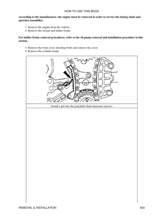 Page 410
According to the manufacturer, the engine must be removed in order to service the timing chain and
sprocket assemblies.
Remove the engine from the vehicle.
1. 
Remove the oil pan and ladder frame.
2. 
For ladder frame removal procedures, refer to the oil pump removal and installation procedure in this
section.
Remove the front cover attaching bolts and remove the cover.
3. 
Remove the cylinder heads
4. 
Install a pin into the jackshaft chain tensioner (arrow)HOW TO USE THIS BOOK
REMOVAL & INSTALLATION 403 