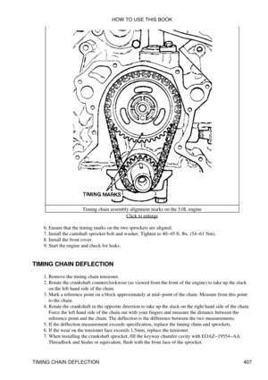 Page 414Timing chain assembly alignment marks on the 5.0L engine
Click to enlarge
Ensure that the timing marks on the two sprockets are aligned.
6. 
Install the camshaft sprocket bolt and washer. Tighten to 40-45 ft. lbs. (54-61 Nm).
7. 
Install the front cover.
8. 
Start the engine and check for leaks.
9. 
TIMING CHAIN DEFLECTION Remove the timing chain tensioner.
1. 
Rotate the crankshaft counterclockwise (as viewed from the front of the engine) to take up the slack
on the left hand side of the chain.
2. 
Mark...