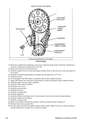 Page 425Timing mark alignment-4.0L engines
Click to enlarge
Rotate the camshaft and crankshaft as necessary to align the timing marks. Install the camshaft gear
and chain. Tighten the attaching bolt to 50 ft. lbs.
31. 
Remove the clip from the chain tensioner.
32. 
Install the engine front cover and water pump assembly. Refer to the necessary service procedures in
this Section.
33. 
Install the crankshaft damper/pulley and tighten the retaining bolt to 107 ft. lbs.
34. 
Install the oil pan.
35. 
Coat the tappets...