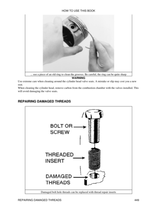 Page 455... use a piece of an old ring to clean the grooves. Be careful, the ring can be quite sharp
WARNING
Use extreme care when cleaning around the cylinder head valve seats. A mistake or slip may cost you a new
seat.
When cleaning the cylinder head, remove carbon from the combustion chamber with the valves installed. This
will avoid damaging the valve seats.
REPAIRING DAMAGED THREADS
Damaged bolt hole threads can be replaced with thread repair insertsHOW TO USE THIS BOOK
REPAIRING DAMAGED THREADS 449 