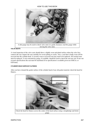 Page 473A dial gauge may be used to check valve stem-to-guide clearance; read the gauge while
moving the valve stem
VALVE SEATS
A visual inspection of the valve seats should show a slightly worn and pitted surface where the valve face
contacts the seat. Inspect the seat carefully for severe pitting or cracks. Also, a seat that is badly worn will be
recessed into the cylinder head. A severely worn or recessed seat may need to be replaced. All cracked seats
must be replaced. A seat concentricity gauge, if...