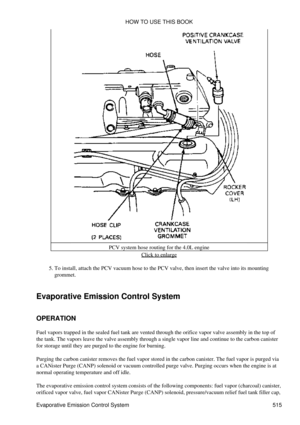 Page 519PCV system hose routing for the 4.0L engine
Click to enlarge
To install, attach the PCV vacuum hose to the PCV valve, then insert the valve into its mounting
grommet.
5. 
Evaporative Emission Control System
OPERATION
Fuel vapors trapped in the sealed fuel tank are vented through the orifice vapor valve assembly in the top of
the tank. The vapors leave the valve assembly through a single vapor line and continue to the carbon canister
for storage until they are purged to the engine for burning.
Purging the...