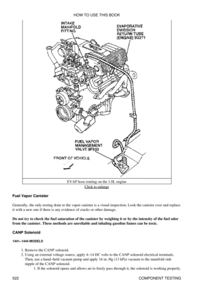 Page 526EVAP hose routing on the 1.0L engine
Click to enlarge
Fuel Vapor Canister
Generally, the only testing done to the vapor canister is a visual inspection. Look the canister over and replace
it with a new one if there is any evidence of cracks or other damage.
Do not try to check the fuel saturation of the canister by weighing it or by the intensity of the fuel odor
from the canister. These methods are unreliable and inhaling gasoline fumes can be toxic.
CANP Solenoid
1441-1444 MODELS
Remove the CANP...