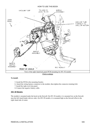 Page 539View of the right-hand kick panel PCM mounting for 491-92 models
Click to enlarge
To install: Install the PCM in the mounting bracket.
5. 
Attach the wiring harness connector to the module, then tighten the connector retaining bolt.
6. 
Install the right cowl trim panel.
7. 
Connect the negative battery cable.
8. 
493-99 Models
The module is mounted under the hood on the firewall. On 493-94 models, it is mounted low on the firewall,
near the left-hand fender (drivers side). On 495-99 models, it is...