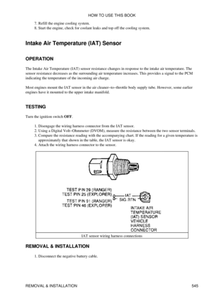 Page 549Refill the engine cooling system.
7. 
Start the engine, check for coolant leaks and top off the cooling system.
8. 
Intake Air Temperature (IAT) Sensor
OPERATION
The Intake Air Temperature (IAT) sensor resistance changes in response to the intake air temperature. The
sensor resistance decreases as the surrounding air temperature increases. This provides a signal to the PCM
indicating the temperature of the incoming air charge.
Most engines mount the IAT sensor in the air cleaner-to-throttle body supply...