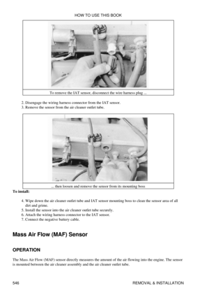 Page 550To remove the IAT sensor, disconnect the wire harness plug ...
Disengage the wiring harness connector from the IAT sensor.
2. 
Remove the sensor from the air cleaner outlet tube.
3. 
... then loosen and remove the sensor from its mounting boss
To install:
Wipe down the air cleaner outlet tube and IAT sensor mounting boss to clean the sensor area of all
dirt and grime.
4. 
Install the sensor into the air cleaner outlet tube securely.
5. 
Attach the wiring harness connector to the IAT sensor.
6. 
Connect...