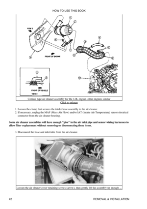 Page 56Conical type air cleaner assembly for the 4.0L engine-other engines similar
Click to enlarge
Loosen the clamp that secures the intake hose assembly to the air cleaner.
1. 
If necessary, unplug the MAF (Mass Air Flow) and/or IAT (Intake Air Temperature) sensor electrical
connector from the air cleaner housing.
2. 
Some air cleaner assemblies will have enough give in the air inlet pipe and sensor wiring harnesses to
allow filter replacement without removing or disconnecting these items.
Disconnect the hose...