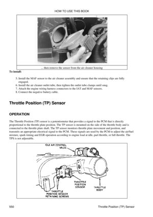 Page 554... then remove the sensor from the air cleaner housing
To install:
Install the MAF sensor to the air cleaner assembly and ensure that the retaining clips are fully
engaged.
5. 
Install the air cleaner outlet tube, then tighten the outlet tube clamps until snug.
6. 
Attach the engine wiring harness connectors to the IAT and MAF sensors.
7. 
Connect the negative battery cable.
8. 
Throttle Position (TP) Sensor
OPERATION
The Throttle Position (TP) sensor is a potentiometer that provides a signal to the PCM...