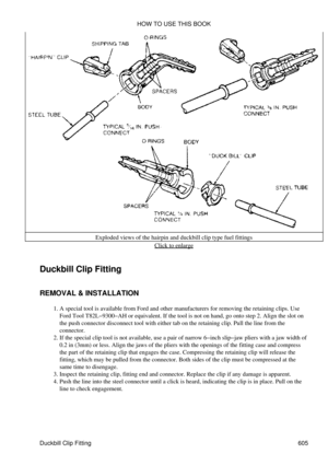 Page 605Exploded views of the hairpin and duckbill clip type fuel fittings
Click to enlarge
Duckbill Clip Fitting
REMOVAL & INSTALLATION A special tool is available from Ford and other manufacturers for removing the retaining clips. Use
Ford Tool T82L-9300-AH or equivalent. If the tool is not on hand, go onto step 2. Align the slot on
the push connector disconnect tool with either tab on the retaining clip. Pull the line from the
connector.
1. 
If the special clip tool is not available, use a pair of narrow...