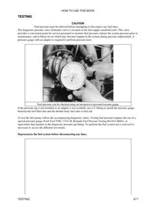 Page 617
TESTING
CAUTION
Fuel pressure must be relieved before attempting to disconnect any fuel lines.
The diagnostic pressure valve (Schrader valve) is located on the fuel supply manifold (rail). This valve
provides a convenient point for service personnel to monitor fuel pressure, release the system pressure prior to
maintenance, and to bleed out air which may become trapped in the system during pressure replacement. A
pressure gauge with an adapter is required to perform pressure tests.
Fuel pressure can be...