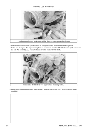 Page 624... and vacuum fittings. Make sure to label them to assure proper installation
Detach the accelerator and speed control (if equipped) cables from the throttle body lever.
3. 
Label and disengage the engine wiring harness connectors from the Throttle Position (TP) sensor and
the Idle Air Control (IAC) valve; both are mounted on the throttle body.
4. 
Remove the throttle body-to-upper intake attaching bolts ...
Remove the four mounting nuts, then carefully separate the throttle body from the upper intake...