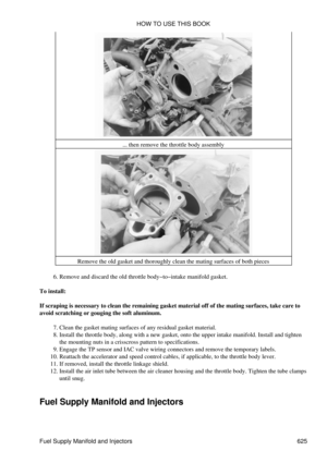 Page 625... then remove the throttle body assembly
Remove the old gasket and thoroughly clean the mating surfaces of both pieces
Remove and discard the old throttle body-to-intake manifold gasket.
6. 
To install:
If scraping is necessary to clean the remaining gasket material off of the mating surfaces, take care to
avoid scratching or gouging the soft aluminum.
Clean the gasket mating surfaces of any residual gasket material.
7. 
Install the throttle body, along with a new gasket, onto the upper intake...