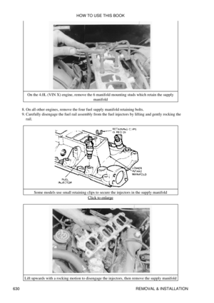 Page 630On the 4.0L (VIN X) engine, remove the 6 manifold mounting studs which retain the supply
manifold
On all other engines, remove the four fuel supply manifold retaining bolts.
8. 
Carefully disengage the fuel rail assembly from the fuel injectors by lifting and gently rocking the
rail.
9. 
Some models use small retaining clips to secure the injectors in the supply manifold Click to enlarge
Lift upwards with a rocking motion to disengage the injectors, then remove the supply manifold HOW TO USE THIS BOOK...