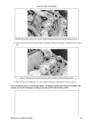 Page 631On the 4.0L engine, remove the old fuel supply manifold gasket and clean the mating surfaces
Remove the fuel injectors from the intake manifold by lifting while gently rocking them from side to
side
10. 
Remove the injectors from the engine by gently rocking it while pulling upwards
Place all removed components on a clean surface to prevent contamination by dirt or grease.
11. 
Never use silicone grease; it will clog the injector. All injectors and the fuel rail must be handled with
extreme care to...