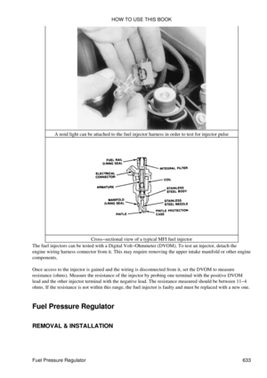 Page 633A noid light can be attached to the fuel injector harness in order to test for injector pulse
Cross-sectional view of a typical MFI fuel injector
The fuel injectors can be tested with a Digital Volt-Ohmmeter (DVOM). To test an injector, detach the
engine wiring harness connector from it. This may require removing the upper intake manifold or other engine
components.
Once access to the injector is gained and the wiring is disconnected from it, set the DVOM to measure
resistance (ohms). Measure the...