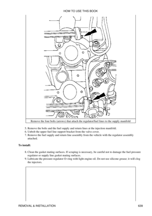 Page 639Remove the four bolts (arrows) that attach the regulator/fuel lines to the supply manifold
Remove the bolts and the fuel supply and return lines at the injection manifold.
5. 
Unbolt the upper fuel line support bracket from the valve cover.
6. 
Remove the fuel supply and return line assembly from the vehicle with the regulator assembly
attached.
7. 
To install: Clean the gasket mating surfaces. If scraping is necessary, be careful not to damage the fuel pressure
regulator or supply line gasket mating...