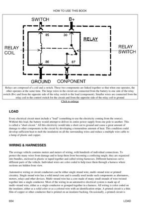 Page 653
Relays are composed of a coil and a switch. These two components are linked together so that when one operates, the
other operates at the same time. The large wires in the circuit are connected from the battery to one side of the relay
switch (B+) and from the opposite side of the relay switch to the load (component). Smaller wires are connected from the relay coil to the control switch for the circuit and from the opposite side of the relay coil to ground
Click to enlarge
LOAD
Every electrical circuit...