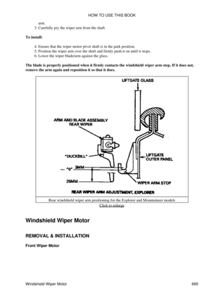 Page 692arm.
Carefully pry the wiper arm from the shaft.
3. 
To install: Ensure that the wiper motor pivot shaft is in the park position.
4. 
Position the wiper arm over the shaft and firmly push it on until it stops.
5. 
Lower the wiper blade/arm against the glass.
6. 
The blade is properly positioned when it firmly contacts the windshield wiper arm stop. If it does not,
remove the arm again and reposition it so that it does.
Rear windshield wiper arm positioning for the Explorer and Mountaineer models Click to...