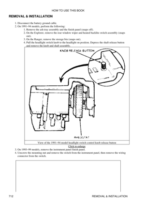 Page 708
REMOVAL & INSTALLATION
Disconnect the battery ground cable.
1. 
On 1991-94 models, perform the following: Remove the ash tray assembly and the finish panel (snaps off).
1. 
On the Explorer, remove the rear window wiper and heated backlite switch assembly (snaps
out).
2. 
On the Ranger, remove the storage bin (snaps out).
3. 
Pull the headlight switch knob to the headlight on position. Depress the shaft release button
and remove the knob and shaft assembly.
View of the 1991-94 model headlight switch...