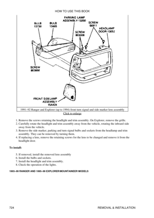 Page 7181991-92 Ranger and Explorer (up to 1994) front turn signal and side marker lens assembly
Click to enlarge
Remove the screws retaining the headlight and trim assembly. On Explorer, remove the grille.
1. 
Carefully rotate the headlight and trim assembly away from the vehicle, rotating the inboard side
away from the vehicle.
2. 
Remove the side marker, parking and turn signal bulbs and sockets from the headlamp and trim
assembly. They can be removed by turning them.
3. 
If replacing a lens, remove the...