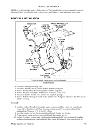 Page 755
Fluid level is checked at the master cylinder reservoir. The hydraulic clutch system continually remains in
adjustment, like a hydraulic disc brake system, so not clutch linkage or pedal adjustment is necessary.
REMOVAL & INSTALLATION
Typical hydraulic clutch system used on all modelsClick to enlarge
Disconnect the negative battery cable.
1. 
Disconnect the clutch master cylinder pushrod from the clutch pedal.
2. 
Remove the switch from the master cylinder assembly, if equipped.
3. 
Remove the screw...