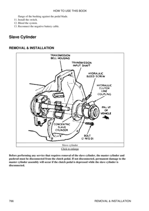 Page 756flange of the bushing against the pedal blade.
Install the switch.
11. 
Bleed the system.
12. 
Reconnect the negative battery cable.
13. 
Slave Cylinder
REMOVAL & INSTALLATION
Slave cylinder
Click to enlarge
Before performing any service that requires removal of the slave cylinder, the master cylinder and
pushrod must be disconnected from the clutch pedal. If not disconnected, permanent damage to the
master cylinder assembly will occur if the clutch pedal is depressed while the slave cylinder is...