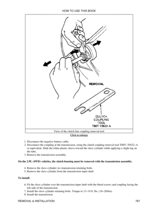 Page 757View of the clutch line coupling removal tool
Click to enlarge
Disconnect the negative battery cable.
1. 
Disconnect the coupling at the transmission, using the clutch coupling removal tool T88T-70522-A
or equivalent. Slide the white plastic sleeve toward the slave cylinder while applying a slight tug on
the tube.
2. 
Remove the transmission assembly.
3. 
On the 2.9L (4WD) vehicles, the clutch housing must be removed with the transmission assembly. Remove the slave cylinder-to-transmission retaining...