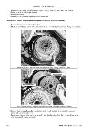 Page 760Disconnect the clutch hydraulic system master cylinder from the clutch pedal and remove.
2. 
Raise the vehicle and support it safely.
3. 
Remove the starter.
4. 
Disconnect the hydraulic coupling at the transmission.
5. 
Clean the area around the hose and slave cylinder to prevent fluid contamination. Remove the transmission from the vehicle.
6. 
Mark the assembled position of the pressure plate and cover the flywheel, to aid during re-assembly.
7. 
Loosen and remove the clutch and pressure plate bolts...