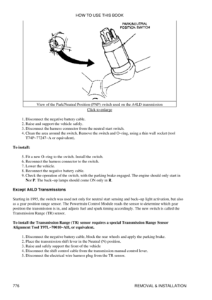 Page 765View of the Park/Neutral Position (PNP) switch used on the A4LD transmission
Click to enlarge
Disconnect the negative battery cable.
1. 
Raise and support the vehicle safely.
2. 
Disconnect the harness connector from the neutral start switch.
3. 
Clean the area around the switch. Remove the switch and O-ring, using a thin wall socket (tool
T74P-77247-A or equivalent).
4. 
To install: Fit a new O-ring to the switch. Install the switch.
5. 
Reconnect the harness connector to the switch.
6. 
Lower the...