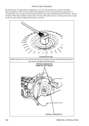 Page 775
the transmission-to-engine bolts are tightened as if to force the transmission to mate to the engine.
Proper installation of the converter requires full engagement of the converter hub in the pump gear. To
accomplish this, the converter must be pushed and at the same time rotated through what feels like 2 notches
or bumps. When fully installed, rotation of the converter will usually result in a clicking noise heard, caused
by the converter surface touching the housing to case bolts.
Lightly lubricate...