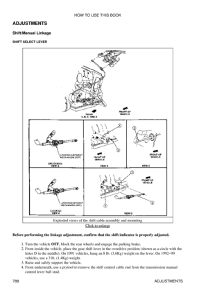 Page 777
ADJUSTMENTS
Shift/Manual Linkage
SHIFT SELECT LEVER
Exploded views of the shift cable assembly and mountingClick to enlarge
Before performing the linkage adjustment, confirm that the shift indicator is properly adjusted. Turn the vehicle OFF, block the rear wheels and engage the parking brake.
1. 
From inside the vehicle, place the gear shift lever in the overdrive position (shown as a circle with the
letter D in the middle). On 1991 vehicles, hang an 8 lb. (3.6Kg) weight on the lever. On 1992-99...