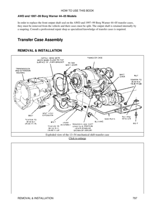 Page 786
AWD and 1997-99 Borg Warner 44-05 Models
In order to replace the front output shaft seal on the AWD and 1997-99 Borg Warner 44-05 transfer cases,
they must be removed from the vehicle and their cases must be split. The output shaft is retained internally by
a snapring. Consult a professional repair shop as specialized knowledge of transfer cases is required.
Transfer Case Assembly
REMOVAL & INSTALLATION
Exploded view of the 13-54 mechanical shift transfer caseClick to enlarge
HOW TO USE THIS BOOK...