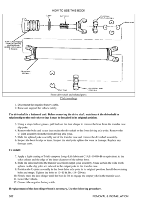 Page 791Front driveshaft and related parts
Click to enlarge
Disconnect the negative battery cable.
1. 
Raise and support the vehicle safely.
2. 
The driveshaft is a balanced unit. Before removing the drive shaft, matchmark the driveshaft in
relationship to the end yoke so that it may be installed in its original position.
Using a shop cloth or gloves, pull back on the dust slinger to remove the boot from the transfer case
slip yoke.
3. 
Remove the bolts and straps that retains the driveshaft to the front driving...