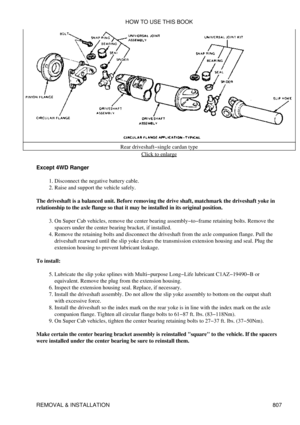 Page 796Rear driveshaft-single cardan type
Click to enlarge
Except 4WD Ranger Disconnect the negative battery cable.
1. 
Raise and support the vehicle safely.
2. 
The driveshaft is a balanced unit. Before removing the drive shaft, matchmark the driveshaft yoke in
relationship to the axle flange so that it may be installed in its original position.
On Super Cab vehicles, remove the center bearing assembly-to-frame retaining bolts. Remove the
spacers under the center bearing bracket, if installed.
3. 
Remove the...