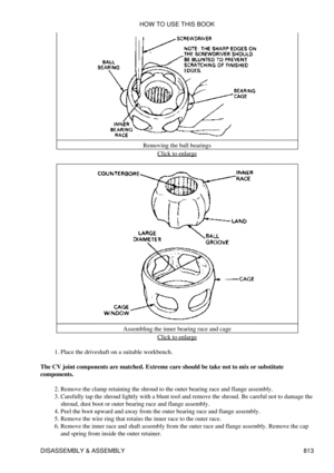 Page 802Removing the ball bearings
Click to enlarge
Assembling the inner bearing race and cage Click to enlarge
Place the driveshaft on a suitable workbench.
1. 
The CV joint components are matched. Extreme care should be take not to mix or substitute
components.
Remove the clamp retaining the shroud to the outer bearing race and flange assembly.
2. 
Carefully tap the shroud lightly with a blunt tool and remove the shroud. Be careful not to damage the
shroud, dust boot or outer bearing race and flange assembly....