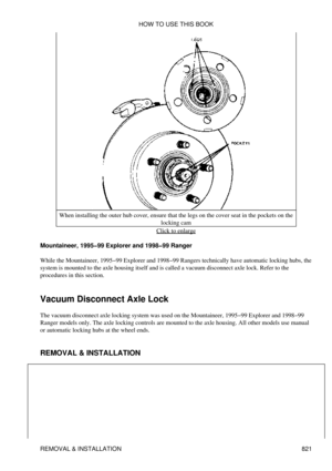 Page 809When installing the outer hub cover, ensure that the legs on the cover seat in the pockets on the
locking cam
Click to enlarge
Mountaineer, 1995-99 Explorer and 1998-99 Ranger
While the Mountaineer, 1995-99 Explorer and 1998-99 Rangers technically have automatic locking hubs, the
system is mounted to the axle housing itself and is called a vacuum disconnect axle lock. Refer to the
procedures in this section.
Vacuum Disconnect Axle Lock
The vacuum disconnect axle locking system was used on the...