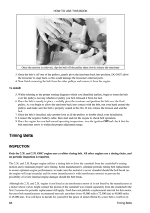 Page 82Once the tension is relieved, slip the belt off the pulley then slowly release the tensioner
Once the belt is off one of the pulleys, gently pivot the tensioner back into position. DO NOT allow
the tensioner to snap back, as this could damage the tensioners internal parts.
3. 
Now finish removing the belt from the other pulleys and remove it from the engine.
4. 
To install: While referring to the proper routing diagram (which you identified earlier), begin to route the belt
over the pulleys, leaving...