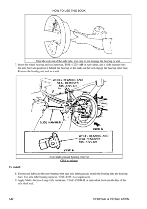 Page 829Slide the axle out of the axle tube. Use care to not damage the bearing or seal
Insert the wheel bearing and seal remover, T85L-1225-AH or equivalent, and a slide hammer into
the axle bore and position it behind the bearing so the tanks on the tool engage the bearing outer race.
Remove the bearing and seal as a unit.
7. 
Axle shaft seal and bearing removalClick to enlarge
To install: If removed, lubricate the new bearing with rear axle lubricant and install the bearing into the housing
bore. Use axle...