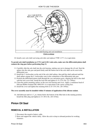 Page 830Axle shaft bearing and seal installation
Click to enlarge
Install a new axle shaft seal using axle tube seal replacer T78P-1177-A or equivalent.
10. 
To permit axle shaft installation on 3.73:1 and 4.10:1 ratio axles, make sure the differential pinion shaft
contacts the ring gear before performing Step 11.
Carefully slide the axle shaft into the axle housing, making sure not to damage the oil seal. Start the
splines into the side gear and push firmly until the button end of the axle shaft can be seen in...